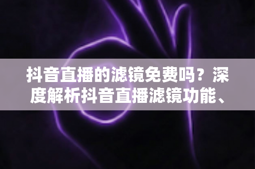 抖音直播的滤镜免费吗?深度解析抖音直播滤镜功能、使用方法与省钱技巧 抖音直播的滤镜免费吗?深度解析抖音直播滤镜功能、使用方法与省钱技巧