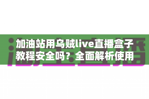 加油站用乌贼live直播盒子教程安全吗？全面解析使用风险、合规要点与避坑指南