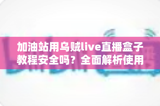加油站用乌贼live直播盒子教程安全吗？全面解析使用风险、合规要点与避坑指南