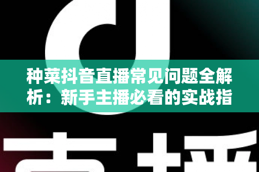 种菜抖音直播常见问题全解析：新手主播必看的实战指南与避坑手册