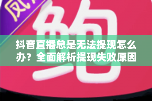 抖音直播总是无法提现怎么办?全面解析提现失败原因与实用解决指南 抖音直播总是无法提现怎么办?全面解析提现失败原因与实用解决指南