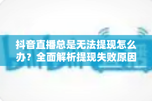 抖音直播总是无法提现怎么办?全面解析提现失败原因与实用解决指南 抖音直播总是无法提现怎么办?全面解析提现失败原因与实用解决指南