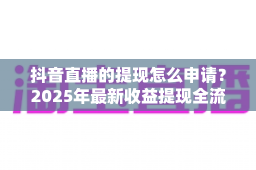 抖音直播的提现怎么申请?2025年最新收益提现全流程详解与避坑指南 抖音直播的提现怎么申请?2025年最新收益提现全流程详解与避坑指南