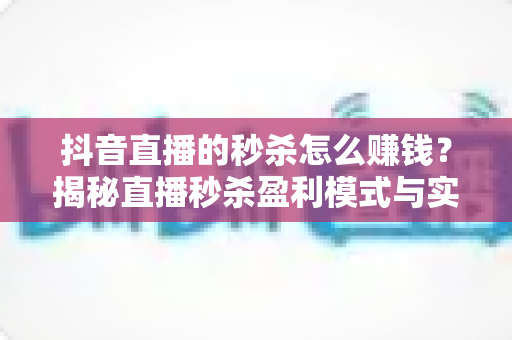 抖音直播的秒杀怎么赚钱?揭秘直播秒杀盈利模式与实战变现攻略 抖音直播的秒杀怎么赚钱?揭秘直播秒杀盈利模式与实战变现攻略