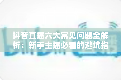 抖音直播六大常见问题全解析:新手主播必看的避坑指南与实战解决方案 抖音直播六大常见问题全解析:新手主播必看的避坑指南与实战解决方案