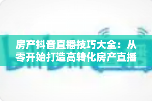 房产抖音直播技巧大全:从零开始打造高转化房产直播间的实战指南 房产抖音直播技巧大全:从零开始打造高转化房产直播间的实战指南