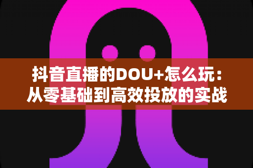 抖音直播的DOU+怎么玩:从零基础到高效投放的实战指南 抖音直播的DOU+怎么玩:从零基础到高效投放的实战指南