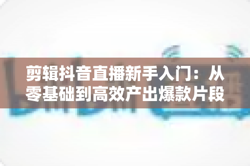 剪辑抖音直播新手入门:从零基础到高效产出爆款片段的完整实操指南 剪辑抖音直播新手入门:从零基础到高效产出爆款片段的完整实操指南