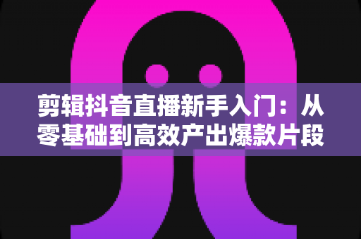 剪辑抖音直播新手入门:从零基础到高效产出爆款片段的完整实操指南 剪辑抖音直播新手入门:从零基础到高效产出爆款片段的完整实操指南
