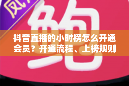 抖音直播的小时榜怎么开通会员?开通流程、上榜规则与涨粉技巧一文讲透 抖音直播的小时榜怎么开通会员?开通流程、上榜规则与涨粉技巧一文讲透