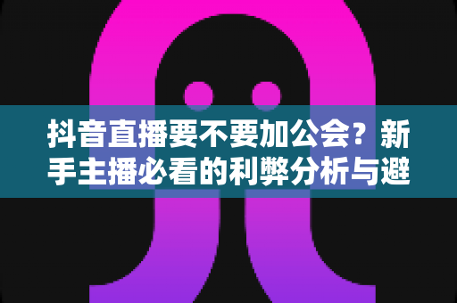 抖音直播要不要加公会？新手主播必看的利弊分析与避坑指南