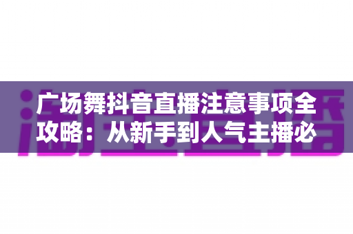 广场舞抖音直播注意事项全攻略:从新手到人气主播必备指南 广场舞抖音直播注意事项全攻略:从新手到人气主播必备指南