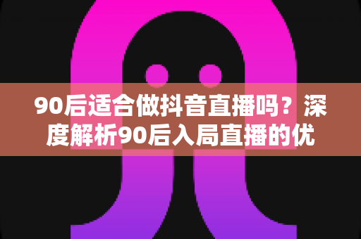 90后适合做抖音直播吗?深度解析90后入局直播的优势、挑战与实操指南 90后适合做抖音直播吗?深度解析90后入局直播的优势、挑战与实操指南