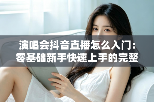演唱会抖音直播怎么入门:零基础新手快速上手的完整实战指南 演唱会抖音直播怎么入门:零基础新手快速上手的完整实战指南