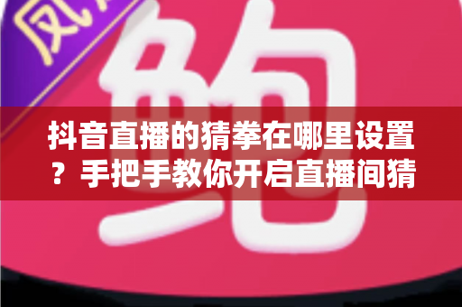 抖音直播的猜拳在哪里设置？手把手教你开启直播间猜拳互动玩法，快速提升人气与留存