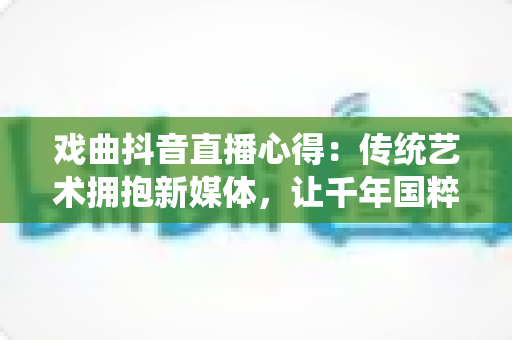 戏曲抖音直播心得:传统艺术拥抱新媒体,让千年国粹在指尖焕发新生 戏曲抖音直播心得:传统艺术拥抱新媒体,让千年国粹在指尖焕发新生