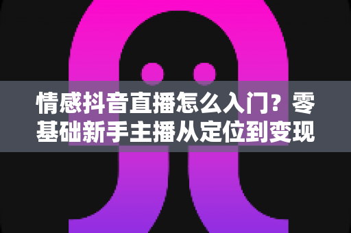 情感抖音直播怎么入门？零基础新手主播从定位到变现的完整实战指南