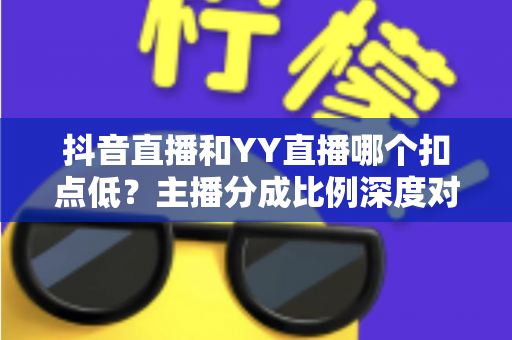 抖音直播和YY直播哪个扣点低？主播分成比例深度对比与选平台指南