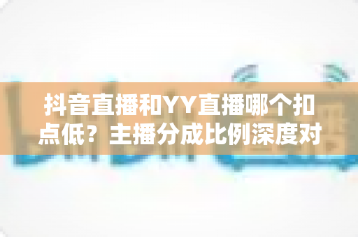 抖音直播和YY直播哪个扣点低？主播分成比例深度对比与选平台指南