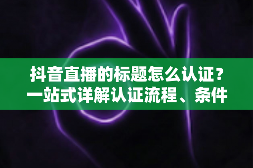 抖音直播的标题怎么认证？一站式详解认证流程、条件与避坑指南，助力直播间流量起飞