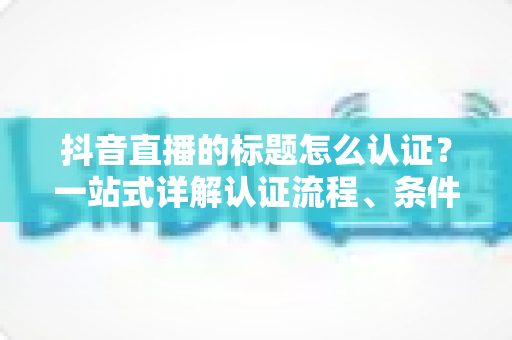 抖音直播的标题怎么认证？一站式详解认证流程、条件与避坑指南，助力直播间流量起飞