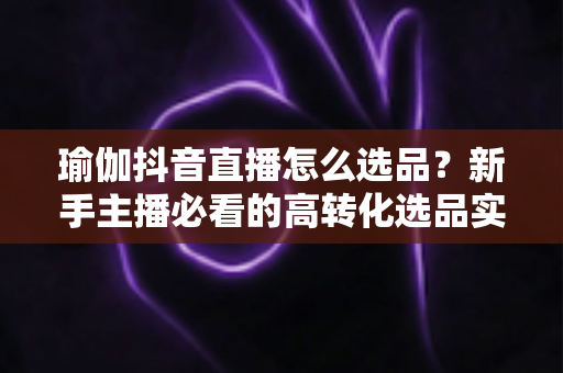瑜伽抖音直播怎么选品?新手主播必看的高转化选品实战全攻略 瑜伽抖音直播怎么选品?新手主播必看的高转化选品实战全攻略