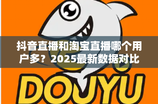 抖音直播和淘宝直播哪个用户多？2025最新数据对比与选平台实战指南
