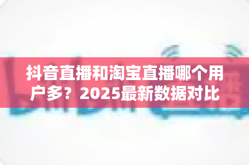 抖音直播和淘宝直播哪个用户多？2025最新数据对比与选平台实战指南