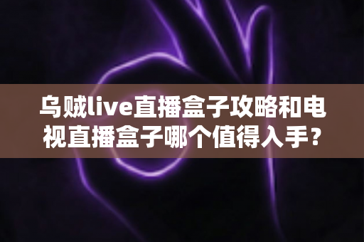 乌贼live直播盒子攻略和电视直播盒子哪个值得入手？2025最新选购指南与实用避坑手册