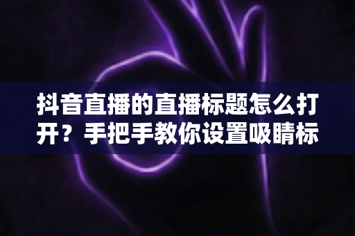 抖音直播的直播标题怎么打开？手把手教你设置吸睛标题，提升直播间人气与流量