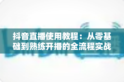 抖音直播使用教程:从零基础到熟练开播的全流程实战指南 抖音直播使用教程:从零基础到熟练开播的全流程实战指南