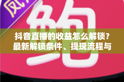 抖音直播的收益怎么解锁？最新解锁条件、提现流程与增收技巧一文讲透
