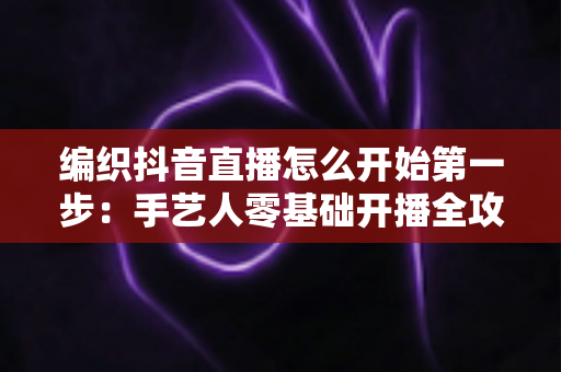 编织抖音直播怎么开始第一步:手艺人零基础开播全攻略 编织抖音直播怎么开始第一步:手艺人零基础开播全攻略