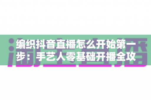 编织抖音直播怎么开始第一步:手艺人零基础开播全攻略 编织抖音直播怎么开始第一步:手艺人零基础开播全攻略