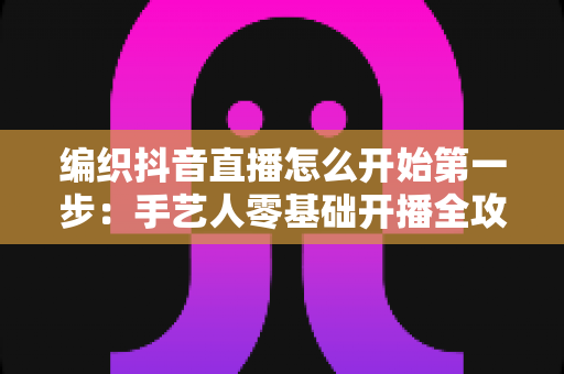 编织抖音直播怎么开始第一步:手艺人零基础开播全攻略 编织抖音直播怎么开始第一步:手艺人零基础开播全攻略