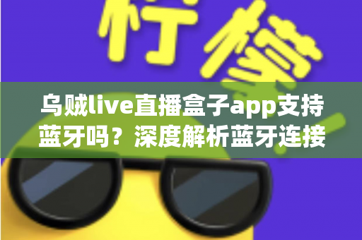 乌贼live直播盒子app支持蓝牙吗？深度解析蓝牙连接功能与实用指南