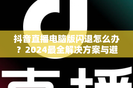 抖音直播电脑版闪退怎么办？2024最全解决方案与避坑指南，快速恢复流畅直播体验