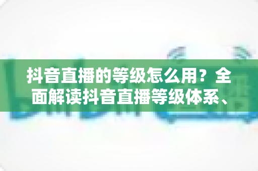 抖音直播的等级怎么用?全面解读抖音直播等级体系、提升方法与实用价值 抖音直播的等级怎么用?全面解读抖音直播等级体系、提升方法与实用价值