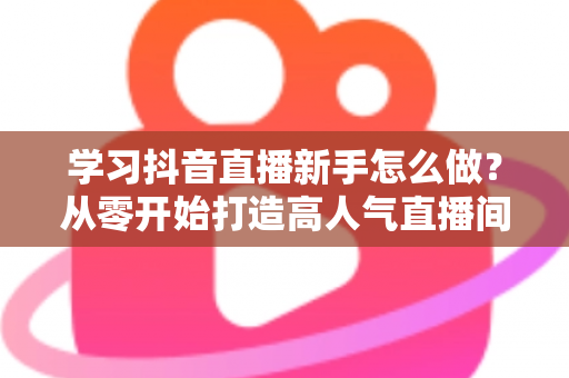 学习抖音直播新手怎么做?从零开始打造高人气直播间的完整攻略 学习抖音直播新手怎么做?从零开始打造高人气直播间的完整攻略