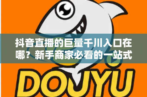抖音直播的巨量千川入口在哪?新手商家必看的一站式入口查找与投放实操指南 抖音直播的巨量千川入口在哪?新手商家必看的一站式入口查找与投放实操指南