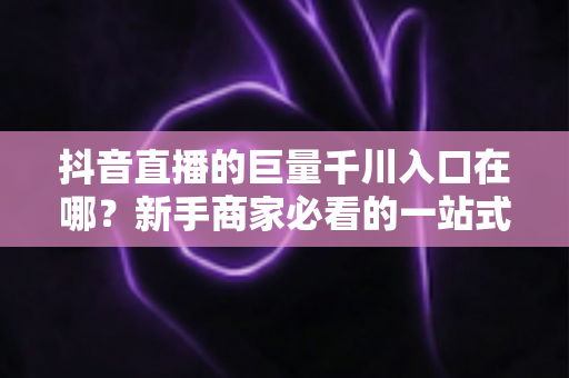 抖音直播的巨量千川入口在哪?新手商家必看的一站式入口查找与投放实操指南 抖音直播的巨量千川入口在哪?新手商家必看的一站式入口查找与投放实操指南