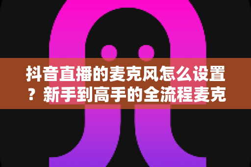 抖音直播的麦克风怎么设置?新手到高手的全流程麦克风设置攻略详解 抖音直播的麦克风怎么设置?新手到高手的全流程麦克风设置攻略详解