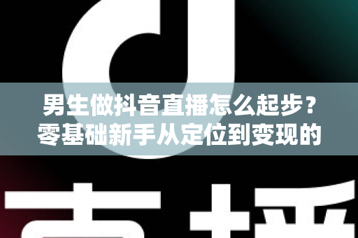 男生做抖音直播怎么起步？零基础新手从定位到变现的完整实战指南