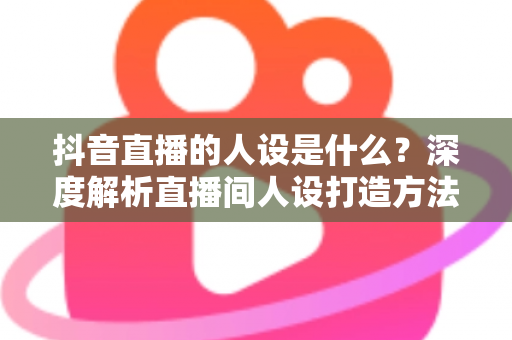 抖音直播的人设是什么？深度解析直播间人设打造方法与运营技巧