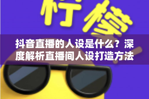 抖音直播的人设是什么？深度解析直播间人设打造方法与运营技巧