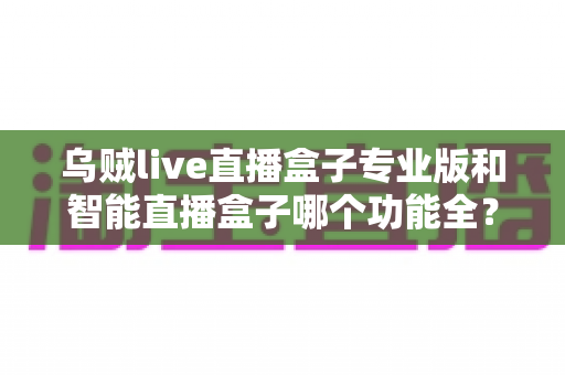 乌贼live直播盒子专业版和智能直播盒子哪个功能全？深度对比解析与选购指南
