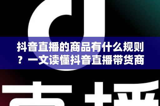 抖音直播的商品有什么规则？一文读懂抖音直播带货商品规范与合规运营指南