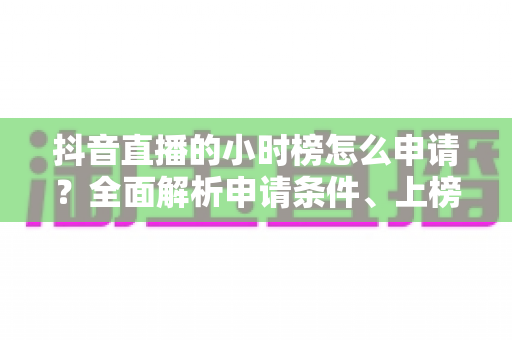 抖音直播的小时榜怎么申请?全面解析申请条件、上榜技巧与运营攻略 抖音直播的小时榜怎么申请?全面解析申请条件、上榜技巧与运营攻略