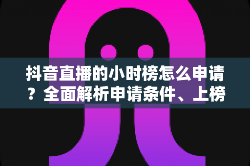 抖音直播的小时榜怎么申请?全面解析申请条件、上榜技巧与运营攻略 抖音直播的小时榜怎么申请?全面解析申请条件、上榜技巧与运营攻略