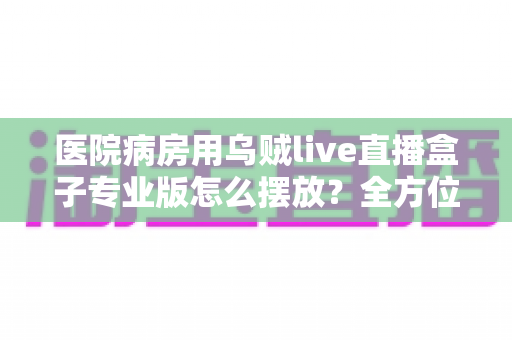 医院病房用乌贼live直播盒子专业版怎么摆放？全方位摆放指南与实用建议